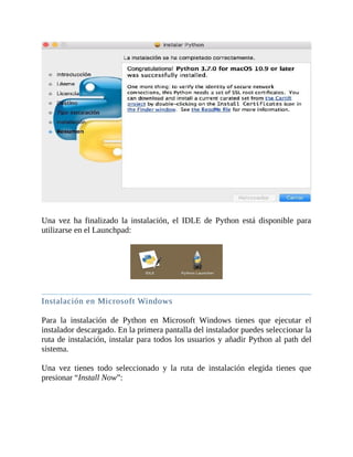 Una	 vez	 ha	 finalizado	 la	 instalación,	 el	 IDLE	 de	 Python	 está	 disponible	 para
utilizarse	en	el	Launchpad:
	
	
Instalación	en	Microsoft	Windows
	
Para	 la	 instalación	 de	 Python	 en	 Microsoft	 Windows	 tienes	 que	 ejecutar	 el
instalador	descargado.	En	la	primera	pantalla	del	instalador	puedes	seleccionar	la
ruta	de	instalación,	instalar	para	todos	los	usuarios	y	añadir	Python	al	path	del
sistema.
	
Una	 vez	 tienes	 todo	 seleccionado	 y	 la	 ruta	 de	 instalación	 elegida	 tienes	 que
presionar	“Install	Now”:
	
 