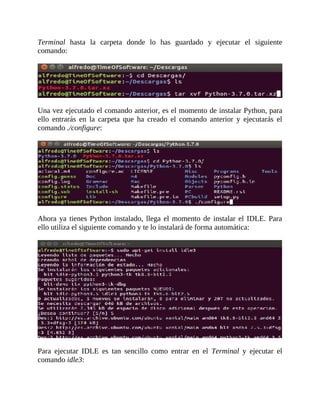 Terminal	 hasta	 la	 carpeta	 donde	 lo	 has	 guardado	 y	 ejecutar	 el	 siguiente
comando:
	
	
Una	vez	ejecutado	el	comando	anterior,	es	el	momento	de	instalar	Python,	para
ello	 entrarás	 en	 la	 carpeta	 que	 ha	 creado	 el	 comando	 anterior	 y	 ejecutarás	 el
comando	./configure:
	
	
Ahora	ya	tienes	Python	instalado,	llega	el	momento	de	instalar	el	IDLE.	Para
ello	utiliza	el	siguiente	comando	y	te	lo	instalará	de	forma	automática:
	
	
Para	 ejecutar	 IDLE	 es	 tan	 sencillo	 como	 entrar	 en	 el	 Terminal	 y	 ejecutar	 el
comando	idle3:
	
 