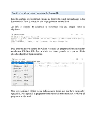 Familiarizándote	con	el	entorno	de	desarrollo
	
En	este	apartado	se	explicará	el	entorno	de	desarrollo	con	el	que	realizarás	todos
los	objetivos,	fases	y	proyectos	que	te	proponemos	en	este	libro.
	
Al	 abrir	 el	 entorno	 de	 desarrollo	 te	 encuentras	 con	 una	 imagen	 como	 la
siguiente:
	
	
Para	crear	un	nuevo	fichero	de	Python	y	escribir	un	programa	tienes	que	entrar
en	el	menú	File/New	File.	Ésto	te	abrirá	una	nueva	pantalla	en	la	que	escribirás
el	código	fuente	de	tus	programas.
	
	
Una	vez	escribas	el	código	fuente	del	programa	tienes	que	guardarlo	para	poder
ejecutarlo.	Para	ejecutar	el	programa	tienes	que	ir	al	menú	Run/Run	Module	y	el
programa	se	ejecutará.
	
 