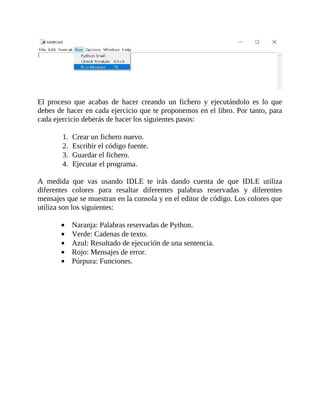 El	 proceso	 que	 acabas	 de	 hacer	 creando	 un	 fichero	 y	 ejecutándolo	 es	 lo	 que
debes	de	hacer	en	cada	ejercicio	que	te	proponemos	en	el	libro.	Por	tanto,	para
cada	ejercicio	deberás	de	hacer	los	siguientes	pasos:
	
1.	 Crear	un	fichero	nuevo.
2.	 Escribir	el	código	fuente.
3.	 Guardar	el	fichero.
4.	 Ejecutar	el	programa.
	
A	 medida	 que	 vas	 usando	 IDLE	 te	 irás	 dando	 cuenta	 de	 que	 IDLE	 utiliza
diferentes	 colores	 para	 resaltar	 diferentes	 palabras	 reservadas	 y	 diferentes
mensajes	que	se	muestran	en	la	consola	y	en	el	editor	de	código.	Los	colores	que
utiliza	son	los	siguientes:
	
Naranja:	Palabras	reservadas	de	Python.
Verde:	Cadenas	de	texto.
Azul:	Resultado	de	ejecución	de	una	sentencia.
Rojo:	Mensajes	de	error.
Púrpura:	Funciones.
 