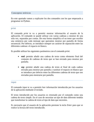 Conceptos	teóricos
	
En	este	apartado	vamos	a	explicarte	los	dos	comandos	con	los	que	empezarás	a
programar	en	Python.
	
print
	
El	 comando	 print	 te	 va	 a	 permitir	 mostrar	 información	 al	 usuario	 de	 la
aplicación.	El	comando	se	puede	utilizar	con	varias	cadenas	a	mostrar	de	una
sola	vez,	separadas	por	comas.	De	esta	forma	simplifica	el	no	tener	que	escribir
una	 sentencia	 por	 cada	 mensaje	 que	 queramos	 mostrar	 por	 pantalla	 de	 forma
secuencial.	Por	defecto,	se	introduce	siempre	un	carácter	de	separación	entre	las
diferentes	cadenas:	el	espacio	en	blanco.
	
Es	posible	utilizar	los	siguientes	parámetros	con	el	comando	print:
	
end:	 permite	 añadir	 una	 cadena	 de	 texto	 como	 elemento	 final	 del
conjunto	de	cadenas	de	texto	que	se	han	enviado	para	mostrar	por
pantalla.
	
sep:	 permite	 añadir	 una	 cadena	 de	 texto	 al	 final	 de	 cada	 cadena
enviada	para	mostrar	por	pantalla	y	sustituir	el	espacio	en	blanco	que
se	introduce	por	defecto	entre	las	diferentes	cadenas	de	texto	que	son
enviadas	para	mostrarse	por	pantalla.
	
input
	
El	comando	input	te	va	a	permitir	leer	información	introducida	por	los	usuarios
de	la	aplicación	mediante	el	teclado.
	
El	 texto	 introducido	 por	 los	 usuarios	 es	 retornado	 por	 el	 comando	 como	 una
cadena	de	texto	simple.	En	el	caso	de	necesitar	un	tipo	de	dato	diferente	tendrás
que	transformar	la	cadena	de	texto	al	tipo	de	dato	que	necesites.
	
Es	necesario	que	el	usuario	de	la	aplicación	presione	la	tecla	Enter	para	que	se
realice	la	lectura	del	texto	introducido.
 