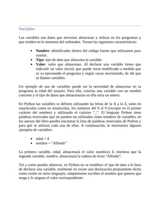 Variables
	
Las	variables	son	datos	que	necesitas	almacenar	y	utilizar	en	los	programas	y
que	residen	en	la	memoria	del	ordenador.	Tienen	las	siguientes	características:
	
Nombre:	identificador	dentro	del	código	fuente	que	utilizamos	para
usarlas.
Tipo:	tipo	de	dato	que	almacena	la	variable.
Valor:	 valor	 que	 almacenan.	 Al	 declarar	 una	 variable	 tienes	 que
indicarle	un	valor	inicial,	que	puede	verse	modificado	a	medida	que
se	va	ejecutando	el	programa	y	según	vayas	necesitando,	de	ahí	que
se	llamen	variables.
	
Un	 ejemplo	 de	 uso	 de	 variables	 puede	 ser	 la	 necesidad	 de	 almacenar	 en	 tu
programa	 la	 edad	 del	 usuario.	 Para	 ello,	 crearías	 una	 variable	 con	 un	 nombre
concreto	y	el	tipo	de	datos	que	almacenarías	en	ella	sería	un	entero.
	
En	Python	las	variables	se	definen	utilizando	las	letras	de	la	A	a	la	Z,	tanto	en
mayúsculas	como	en	minúsculas,	los	números	del	0	al	9	(excepto	en	el	primer
carácter	 del	 nombre)	 y	 utilizando	 el	 carácter	 “_”.	 El	 lenguaje	 Python	 tiene
palabras	reservadas	que	no	pueden	ser	utilizadas	como	nombres	de	variables,	en
los	anexos	del	libro	puedes	encontrar	la	lista	de	palabras	reservadas	de	Python	y
para	 qué	 se	 utilizan	 cada	 una	 de	 ellas.	 A	 continuación,	 te	 mostramos	 algunos
ejemplos	de	variables:
	
edad	=	4
nombre	=	“Alfredo”
	
La	 primera	 variable,	 edad,	 almacenará	 el	 valor	 numérico	 4,	 mientras	 que	 la
segunda	variable,	nombre,	almacenará	la	cadena	de	texto	“Alfredo”.
	
Tal	y	como	puedes	observar,	en	Python	no	se	establece	el	tipo	de	dato	a	la	hora
de	declarar	una	variable,	realmente	no	existe	una	declaración	propiamente	dicha
como	existe	en	otros	lenguajes,	simplemente	escribes	el	nombre	que	quieres	que
tenga	y	le	asignas	el	valor	correspondiente.
	
 