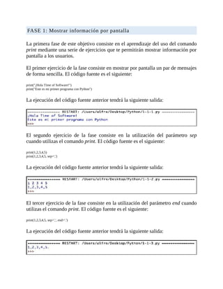 FASE	1:	Mostrar	información	por	pantalla
	
La	primera	fase	de	este	objetivo	consiste	en	el	aprendizaje	del	uso	del	comando
print	mediante	una	serie	de	ejercicios	que	te	permitirán	mostrar	información	por
pantalla	a	los	usuarios.
	
El	primer	ejercicio	de	la	fase	consiste	en	mostrar	por	pantalla	un	par	de	mensajes
de	forma	sencilla.	El	código	fuente	es	el	siguiente:
	
print("¡Hola	Time	of	Software!")
print("Este	es	mi	primer	programa	con	Python")
	
La	ejecución	del	código	fuente	anterior	tendrá	la	siguiente	salida:
	
	
El	 segundo	 ejercicio	 de	 la	 fase	 consiste	 en	 la	 utilización	 del	 parámetro	 sep
cuando	utilizas	el	comando	print.	El	código	fuente	es	el	siguiente:
	
print(1,2,3,4,5)
print(1,2,3,4,5,	sep=',')
	
La	ejecución	del	código	fuente	anterior	tendrá	la	siguiente	salida:
	
	
El	tercer	ejercicio	de	la	fase	consiste	en	la	utilización	del	parámetro	end	cuando
utilizas	el	comando	print.	El	código	fuente	es	el	siguiente:
	
print(1,2,3,4,5,	sep=',',	end='.')
	
La	ejecución	del	código	fuente	anterior	tendrá	la	siguiente	salida:
	
	
 
