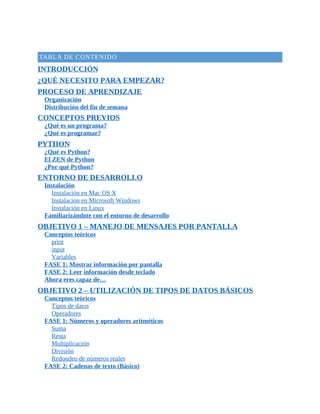 TABLA	DE	CONTENIDO
INTRODUCCIÓN
¿QUÉ	NECESITO	PARA	EMPEZAR?
PROCESO	DE	APRENDIZAJE
Organización
Distribución	del	fin	de	semana
CONCEPTOS	PREVIOS
¿Qué	es	un	programa?
¿Qué	es	programar?
PYTHON
¿Qué	es	Python?
El	ZEN	de	Python
¿Por	qué	Python?
ENTORNO	DE	DESARROLLO
Instalación
Instalación	en	Mac	OS	X
Instalación	en	Microsoft	Windows
Instalación	en	Linux
Familiarizándote	con	el	entorno	de	desarrollo
OBJETIVO	1	–	MANEJO	DE	MENSAJES	POR	PANTALLA
Conceptos	teóricos
print
input
Variables
FASE	1:	Mostrar	información	por	pantalla
FASE	2:	Leer	información	desde	teclado
Ahora	eres	capaz	de…
OBJETIVO	2	–	UTILIZACIÓN	DE	TIPOS	DE	DATOS	BÁSICOS
Conceptos	teóricos
Tipos	de	datos
Operadores
FASE	1:	Números	y	operadores	aritméticos
Suma
Resta
Multiplicación
División
Redondeo	de	números	reales
FASE	2:	Cadenas	de	texto	(Básico)
 