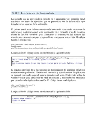 FASE	2:	Leer	información	desde	teclado
	
La	segunda	fase	de	este	objetivo	consiste	en	el	aprendizaje	del	comando	input
mediante	 una	 serie	 de	 ejercicios	 que	 te	 permitirán	 leer	 la	 información	 que
introducen	los	usuarios	de	la	aplicación.
	
El	primer	ejercicio	de	la	fase	consiste	en	la	lectura	del	nombre	del	usuario	de	la
aplicación	y	la	utilización	del	texto	introducido	en	el	comando	print.	El	ejercicio
utiliza	 la	 variable	 “nombre”	 para	 almacenar	 la	 información	 del	 nombre	 del
usuario	para	mostrarla	después	por	pantalla	en	la	siguiente	instrucción.	El	código
fuente	es	el	siguiente:
	
print("¡Hola!	Somos	Time	of	Software,	¿Como	te	llamas?")
nombre	=	input()
print("Nos	alegramos	mucho	de	que	nos	hayas	elegido	para	aprender	Python,	",	nombre)
	
La	ejecución	del	código	fuente	anterior	tendrá	la	siguiente	salida:
	
	
El	segundo	ejercicio	de	la	fase	consiste	en	la	utilización	del	comando	input	con
un	texto	como	parámetro.	El	texto	será	mostrado	y	posteriormente	la	aplicación
se	quedará	esperando	a	que	el	usuario	introduzca	el	texto.	El	ejercicio	utiliza	la
variable	“edad”	para	almacenar	la	edad	del	usuario	y	posteriormente	mostrarla
por	pantalla	en	la	siguiente	instrucción.	El	código	fuente	es	el	siguiente:
	
edad	=	input("¿Cuántos	años	tienes?:	")
print("Tienes",edad,"años.")
	
La	ejecución	del	código	fuente	anterior	tendrá	la	siguiente	salida:
	
	
 