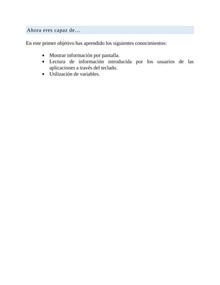 Ahora	eres	capaz	de…
	
En	este	primer	objetivo	has	aprendido	los	siguientes	conocimientos:
	
Mostrar	información	por	pantalla.
Lectura	 de	 información	 introducida	 por	 los	 usuarios	 de	 las
aplicaciones	a	través	del	teclado.
Utilización	de	variables.
 