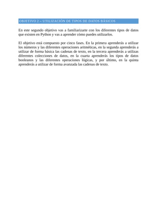 OBJETIVO	2	–	UTILIZACIÓN	DE	TIPOS	DE	DATOS	BÁSICOS
	
En	este	segundo	objetivo	vas	a	familiarizarte	con	los	diferentes	tipos	de	datos
que	existen	en	Python	y	vas	a	aprender	cómo	puedes	utilizarlos.
	
El	objetivo	está	compuesto	por	cinco	fases.	En	la	primera	aprenderás	a	utilizar
los	números	y	las	diferentes	operaciones	aritméticas,	en	la	segunda	aprenderás	a
utilizar	de	forma	básica	las	cadenas	de	texto,	en	la	tercera	aprenderás	a	utilizas
diferentes	 colecciones	 de	 datos,	 en	 la	 cuarta	 aprenderás	 los	 tipos	 de	 datos
booleanos	 y	 las	 diferentes	 operaciones	 lógicas,	 y	 por	 último,	 en	 la	 quinta
aprenderás	a	utilizar	de	forma	avanzada	las	cadenas	de	texto.
	
 