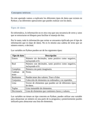 Conceptos	teóricos
	
En	este	apartado	vamos	a	explicarte	los	diferentes	tipos	de	datos	que	existen	en
Python	y	las	diferentes	operaciones	que	puedes	realizar	con	los	datos.
	
Tipos	de	datos
	
En	informática,	la	información	no	es	otra	cosa	que	una	secuencia	de	ceros	y	unos
que	se	estructuran	en	bloques	para	facilitar	el	manejo	de	ésta.
	
Por	lo	tanto,	toda	la	información	que	existe	se	encuentra	tipificada	por	el	tipo	de
información	que	es	(tipo	de	dato).	No	es	lo	mismo	una	cadena	de	texto	que	un
número	entero,	o	decimal.
	
Las	variables	en	Python	pueden	ser	de	los	siguientes	tipos:
	
Tipo	de	dato Descripción
Entero Número	 sin	 decimales,	 tanto	 positivo	 como	 negativo,
incluyendo	el	0.
Real Número	 con	 decimales,	 tanto	 positivo	 como	 negativo,
incluyendo	el	0.
Complejo Número	con	parte	imaginaria.
Cadenas	 de
texto
Texto.
Booleanos Pueden	tener	dos	valores:	True	o	False
Conjuntos Colección	de	elementos	no	ordenados	y	no	repetidos.
Lista Vector	de	elementos	que	pueden	ser	de	diferentes	tipos
de	datos.
Tuplas Lista	inmutable	de	elementos.
Diccionario Lista	de	elementos	que	contienen	claves	y	valores.
	
Las	variables	no	tienen	un	tipo	concreto	en	Python,	puedes	utilizar	una	variable
para	almacenar	un	número	en	una	parte	de	tu	programa	y	posteriormente	puedes
utilizarla	para	almacenar	una	lista	de	elementos.
	
 