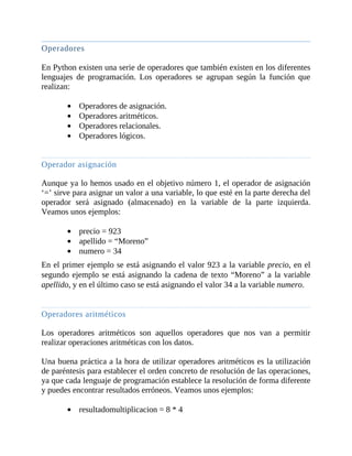 Operadores
	
En	Python	existen	una	serie	de	operadores	que	también	existen	en	los	diferentes
lenguajes	 de	 programación.	 Los	 operadores	 se	 agrupan	 según	 la	 función	 que
realizan:
	
Operadores	de	asignación.
Operadores	aritméticos.
Operadores	relacionales.
Operadores	lógicos.
	
Operador	asignación
	
Aunque	ya	lo	hemos	usado	en	el	objetivo	número	1,	el	operador	de	asignación
‘=’	sirve	para	asignar	un	valor	a	una	variable,	lo	que	esté	en	la	parte	derecha	del
operador	 será	 asignado	 (almacenado)	 en	 la	 variable	 de	 la	 parte	 izquierda.
Veamos	unos	ejemplos:
	
precio	=	923
apellido	=	“Moreno”
numero	=	34
En	el	primer	ejemplo	se	está	asignando	el	valor	923	a	la	variable	precio,	en	el
segundo	ejemplo	se	está	asignando	la	cadena	de	texto	“Moreno”	a	la	variable
apellido,	y	en	el	último	caso	se	está	asignando	el	valor	34	a	la	variable	numero.
	
Operadores	aritméticos
	
Los	 operadores	 aritméticos	 son	 aquellos	 operadores	 que	 nos	 van	 a	 permitir
realizar	operaciones	aritméticas	con	los	datos.
	
Una	buena	práctica	a	la	hora	de	utilizar	operadores	aritméticos	es	la	utilización
de	paréntesis	para	establecer	el	orden	concreto	de	resolución	de	las	operaciones,
ya	que	cada	lenguaje	de	programación	establece	la	resolución	de	forma	diferente
y	puedes	encontrar	resultados	erróneos.	Veamos	unos	ejemplos:
	
resultadomultiplicacion	=	8	*	4
 