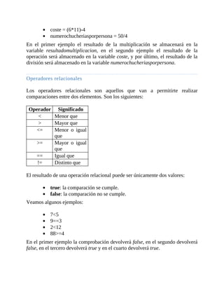coste	=	(6*11)-4
numerochucheriasporpersona	=	50/4
En	 el	 primer	 ejemplo	 el	 resultado	 de	 la	 multiplicación	 se	 almacenará	 en	 la
variable	 resultadomultiplicacion,	 en	 el	 segundo	 ejemplo	 el	 resultado	 de	 la
operación	será	almacenado	en	la	variable	coste,	y	por	último,	el	resultado	de	la
división	será	almacenado	en	la	variable	numerochucheriasporpersona.
	
Operadores	relacionales
	
Los	 operadores	 relacionales	 son	 aquellos	 que	 van	 a	 permitirte	 realizar
comparaciones	entre	dos	elementos.	Son	los	siguientes:
	
Operador Significado
< Menor	que
> Mayor	que
<= Menor	 o	 igual
que
>= Mayor	 o	 igual
que
== Igual	que
!= Distinto	que
	
El	resultado	de	una	operación	relacional	puede	ser	únicamente	dos	valores:
	
true:	la	comparación	se	cumple.
false:	la	comparación	no	se	cumple.
Veamos	algunos	ejemplos:
	
7<5
9==3
2<12
88>=4
En	el	primer	ejemplo	la	comprobación	devolverá	false,	en	el	segundo	devolverá
false,	en	el	tercero	devolverá	true	y	en	el	cuarto	devolverá	true.
	
 