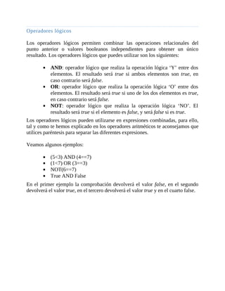 Operadores	lógicos
	
Los	 operadores	 lógicos	 permiten	 combinar	 las	 operaciones	 relacionales	 del
punto	 anterior	 o	 valores	 booleanos	 independientes	 para	 obtener	 un	 único
resultado.	Los	operadores	lógicos	que	puedes	utilizar	son	los	siguientes:
	
AND:	operador	lógico	que	realiza	la	operación	lógica	‘Y’	entre	dos
elementos.	 El	 resultado	 será	 true	 si	 ambos	 elementos	 son	 true,	 en
caso	contrario	será	false.
OR:	 operador	 lógico	 que	 realiza	 la	 operación	 lógica	 ‘O’	 entre	 dos
elementos.	El	resultado	será	true	si	uno	de	los	dos	elementos	es	true,
en	caso	contrario	será	false.
NOT:	 operador	 lógico	 que	 realiza	 la	 operación	 lógica	 ‘NO’.	 El
resultado	será	true	si	el	elemento	es	false,	y	será	false	si	es	true.
Los	operadores	lógicos	pueden	utilizarse	en	expresiones	combinadas,	para	ello,
tal	y	como	te	hemos	explicado	en	los	operadores	aritméticos	te	aconsejamos	que
utilices	paréntesis	para	separar	las	diferentes	expresiones.
	
Veamos	algunos	ejemplos:
	
(5<3)	AND	(4==7)
(1<7)	OR	(3==3)
NOT(6==7)
True	AND	False
En	el	primer	ejemplo	la	comprobación	devolverá	el	valor	false,	en	el	segundo
devolverá	el	valor	true,	en	el	tercero	devolverá	el	valor	true	y	en	el	cuarto	false.
	
 