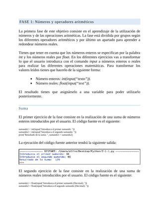 FASE	1:	Números	y	operadores	aritméticos
	
La	primera	fase	de	este	objetivo	consiste	en	el	aprendizaje	de	la	utilización	de
números	y	de	las	operaciones	aritméticas.	La	fase	está	dividida	por	grupos	según
los	diferentes	operadores	aritméticos	y	por	último	un	apartado	para	aprender	a
redondear	números	reales.
	
Tienes	que	tener	en	cuenta	que	los	números	enteros	se	especifican	por	la	palabra
int	y	los	números	reales	por	float.	En	los	diferentes	ejercicios	vas	a	transformar
lo	que	el	usuario	introduzca	con	el	comando	input	a	números	enteros	o	reales
para	 realizar	 las	 diferentes	 operaciones	 matemáticas.	 Para	 transformar	 los
valores	leídos	tienes	que	hacerlo	de	la	siguiente	forma:
	
Número	enteros:	int(input(“texto”)).
Número	reales:	float(input(“text”)).
	
El	 resultado	 tienes	 que	 asignárselo	 a	 una	 variable	 para	 poder	 utilizarlo
posteriormente.
	
Suma
	
El	primer	ejercicio	de	la	fase	consiste	en	la	realización	de	una	suma	de	números
enteros	introducidos	por	el	usuario.	El	código	fuente	es	el	siguiente:
	
sumando1	=	int(input("Introduzca	el	primer	sumando:	"))
sumando2	=	int(input("Introduzca	el	segundo	sumando:	"))
print("Resultado	de	la	suma:	",	sumando1	+	sumando2)
	
La	ejecución	del	código	fuente	anterior	tendrá	la	siguiente	salida:
	
	
El	 segundo	 ejercicio	 de	 la	 fase	 consiste	 en	 la	 realización	 de	 una	 suma	 de
números	reales	introducidos	por	el	usuario.	El	código	fuente	es	el	siguiente:
	
sumando1	=	float(input("Introduzca	el	primer	sumando	(Decimal):	"))
sumando2	=	float(input("Introduzca	el	segundo	sumando	(Decimal):	"))
 