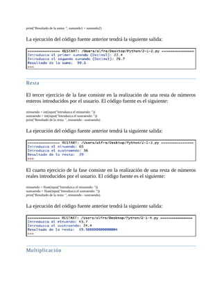 print("Resultado	de	la	suma:	",	sumando1	+	sumando2)
	
La	ejecución	del	código	fuente	anterior	tendrá	la	siguiente	salida:
	
	
Resta
	
El	tercer	ejercicio	de	la	fase	consiste	en	la	realización	de	una	resta	de	números
enteros	introducidos	por	el	usuario.	El	código	fuente	es	el	siguiente:
	
minuendo	=	int(input("Introduzca	el	minuendo:	"))
sustraendo	=	int(input("Introduzca	el	sustraendo:	"))
print("Resultado	de	la	resta:	",	minuendo	-	sustraendo)
	
La	ejecución	del	código	fuente	anterior	tendrá	la	siguiente	salida:
	
	
El	cuarto	ejercicio	de	la	fase	consiste	en	la	realización	de	una	resta	de	números
reales	introducidos	por	el	usuario.	El	código	fuente	es	el	siguiente:
	
minuendo	=	float(input("Introduzca	el	minuendo:	"))
sustraendo	=	float(input("Introduzca	el	sustraendo:	"))
print("Resultado	de	la	resta:	",	minuendo	-	sustraendo)
	
La	ejecución	del	código	fuente	anterior	tendrá	la	siguiente	salida:
	
	
Multiplicación
	
 