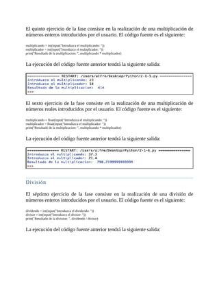 El	quinto	ejercicio	de	la	fase	consiste	en	la	realización	de	una	multiplicación	de
números	enteros	introducidos	por	el	usuario.	El	código	fuente	es	el	siguiente:
	
multiplicando	=	int(input("Introduzca	el	multiplicando:	"))
multiplicador	=	int(input("Introduzca	el	multiplicador:	"))
print("Resultado	de	la	multiplicacion:	",	multiplicando	*	multiplicador)
	
La	ejecución	del	código	fuente	anterior	tendrá	la	siguiente	salida:
	
	
El	sexto	ejercicio	de	la	fase	consiste	en	la	realización	de	una	multiplicación	de
números	reales	introducidos	por	el	usuario.	El	código	fuente	es	el	siguiente:
	
multiplicando	=	float(input("Introduzca	el	multiplicando:	"))
multiplicador	=	float(input("Introduzca	el	multiplicador:	"))
print("Resultado	de	la	multiplicacion:	",	multiplicando	*	multiplicador)
	
La	ejecución	del	código	fuente	anterior	tendrá	la	siguiente	salida:
	
	
División
	
El	 séptimo	 ejercicio	 de	 la	 fase	 consiste	 en	 la	 realización	 de	 una	 división	 de
números	enteros	introducidos	por	el	usuario.	El	código	fuente	es	el	siguiente:
	
dividendo	=	int(input("Introduzca	el	dividendo:	"))
divisor	=	int(input("Introduzca	el	divisor:	"))
print("Resultado	de	la	division:	",	dividendo	/	divisor)
	
La	ejecución	del	código	fuente	anterior	tendrá	la	siguiente	salida:
	
 