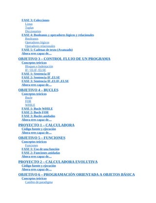 FASE	3:	Colecciones
Listas
Tuplas
Diccionarios
FASE	4:	Booleanos	y	operadores	lógicos	y	relacionales
Booleanos
Operadores	lógicos
Operadores	relacionales
FASE	5:	Cadenas	de	texto	(Avanzado)
Ahora	eres	capaz	de…
OBJETIVO	3	–	CONTROL	FLUJO	DE	UN	PROGRAMA
Conceptos	teóricos
Bloques	e	Indentación
IF	/	ELIF	/ELSE
FASE	1:	Sentencia	IF
FASE	2:	Sentencia	IF..ELSE
FASE	3:	Sentencia	IF..ELIF..ELSE
Ahora	eres	capaz	de…
OBJETIVO	4	–	BUCLES
Conceptos	teóricos
Bucle
FOR
WHILE
FASE	1:	Bucle	WHILE
FASE	2:	Bucle	FOR
FASE	3:	Bucles	anidados
Ahora	eres	capaz	de…
PROYECTO	1	–	CALCULADORA
Código	fuente	y	ejecución
Ahora	eres	capaz	de…
OBJETIVO	5	–	FUNCIONES
Conceptos	teóricos
Funciones
FASE	1:	Uso	de	una	función
FASE	2:	Funciones	anidadas
Ahora	eres	capaz	de…
PROYECTO	2	–	CALCULADORA	EVOLUTIVA
Código	fuente	y	ejecución
Ahora	eres	capaz	de…
OBJETIVO	6	–	PROGRAMACIÓN	ORIENTADA	A	OBJETOS	BÁSICA
Conceptos	teóricos
Cambio	de	paradigma
 