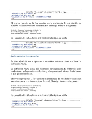 El	 octavo	 ejercicio	 de	 la	 fase	 consiste	 en	 la	 realización	 de	 una	 división	 de
números	reales	introducidos	por	el	usuario.	El	código	fuente	es	el	siguiente:
	
dividendo	=	float(input("Introduzca	el	dividendo:	"))
divisor	=	float(input("Introduzca	el	divisor:	"))
print("Resultado	de	la	division:	",	dividendo	/	divisor)
	
La	ejecución	del	código	fuente	anterior	tendrá	la	siguiente	salida:
	
	
Redondeo	de	números	reales
	
En	 este	 ejercicio	 vas	 a	 aprender	 a	 redondear	 números	 reales	 mediante	 la
instrucción	round.
	
La	instrucción	round	utiliza	dos	parámetros	para	ejecutarse.	El	primero	de	ellos
es	el	número	real	que	quieres	redondear	y	el	segundo	es	el	número	de	decimales
al	que	quieres	redondear.
	
El	noveno	ejercicio	de	la	fase	consiste	en	el	redondeo	del	resultado	de	la	división
a	un	número	real	con	únicamente	un	decimal.	El	código	fuente	es	el	siguiente:
	
dividendo	=	float(input("Introduzca	el	dividendo:	"))
divisor	=	float(input("Introduzca	el	divisor:	"))
resultado	=	round(dividendo	/	divisor,1)
print("Resultado	de	la	division:	",	resultado)
	
La	ejecución	del	código	fuente	anterior	tendrá	la	siguiente	salida:
	
 