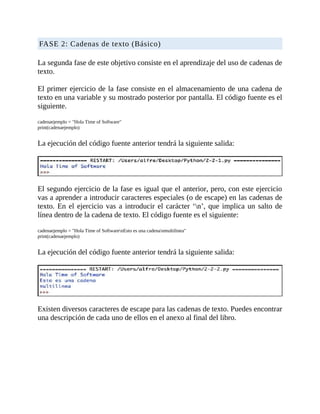 FASE	2:	Cadenas	de	texto	(Básico)
	
La	segunda	fase	de	este	objetivo	consiste	en	el	aprendizaje	del	uso	de	cadenas	de
texto.
	
El	primer	ejercicio	de	la	fase	consiste	en	el	almacenamiento	de	una	cadena	de
texto	en	una	variable	y	su	mostrado	posterior	por	pantalla.	El	código	fuente	es	el
siguiente.
	
cadenaejemplo	=	"Hola	Time	of	Software"
print(cadenaejemplo)
	
La	ejecución	del	código	fuente	anterior	tendrá	la	siguiente	salida:
	
	
El	segundo	ejercicio	de	la	fase	es	igual	que	el	anterior,	pero,	con	este	ejercicio
vas	a	aprender	a	introducir	caracteres	especiales	(o	de	escape)	en	las	cadenas	de
texto.	En	el	ejercicio	vas	a	introducir	el	carácter	‘n’,	que	implica	un	salto	de
línea	dentro	de	la	cadena	de	texto.	El	código	fuente	es	el	siguiente:
	
cadenaejemplo	=	"Hola	Time	of	SoftwarenEsto	es	una	cadenanmultilinea"
print(cadenaejemplo)
	
La	ejecución	del	código	fuente	anterior	tendrá	la	siguiente	salida:
	
	
Existen	diversos	caracteres	de	escape	para	las	cadenas	de	texto.	Puedes	encontrar
una	descripción	de	cada	uno	de	ellos	en	el	anexo	al	final	del	libro.
	
 