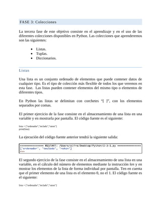 FASE	3:	Colecciones
	
La	 tercera	 fase	 de	 este	 objetivo	 consiste	 en	 el	 aprendizaje	 y	 en	 el	 uso	 de	 las
diferentes	colecciones	disponibles	en	Python.	Las	colecciones	que	aprenderemos
son	las	siguientes:
	
Listas.
Tuplas.
Diccionarios.
	
Listas
	
Una	lista	es	un	conjunto	ordenado	de	elementos	que	puede	contener	datos	de
cualquier	tipo.	Es	el	tipo	de	colección	más	flexible	de	todos	los	que	veremos	en
esta	fase.		Las	listas	pueden	contener	elementos	del	mismo	tipo	o	elementos	de
diferentes	tipos.
	
En	 Python	 las	 listas	 se	 delimitan	 con	 corchetes	 “[	 ]”,	 con	 los	 elementos
separados	por	comas.
	
El	primer	ejercicio	de	la	fase	consiste	en	el	almacenamiento	de	una	lista	en	una
variable	y	en	mostrarla	por	pantalla.	El	código	fuente	es	el	siguiente:
	
lista	=	["ordenador","teclado","raton"]
print(lista)
	
La	ejecución	del	código	fuente	anterior	tendrá	la	siguiente	salida:
	
	
El	segundo	ejercicio	de	la	fase	consiste	en	el	almacenamiento	de	una	lista	en	una
variable,	en	el	cálculo	del	número	de	elementos	mediante	la	instrucción	len	y	en
mostrar	los	elementos	de	la	lista	de	forma	individual	por	pantalla.	Ten	en	cuenta
que	el	primer	elemento	de	una	lista	es	el	elemento	0,	no	el	1.	El	código	fuente	es
el	siguiente:
	
lista	=	["ordenador","teclado","raton"]
 
