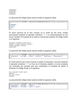 print(len(lista))
print(lista[0])
print(lista[1])
print(lista[2])
	
La	ejecución	del	código	fuente	anterior	tendrá	la	siguiente	salida:
	
	
El	 tercer	 ejercicio	 de	 la	 fase	 consiste	 en	 la	 unión	 de	 dos	 listas	 creadas
previamente	mediante	el	operador	aritmético	‘+’	y	su	almacenamiento	en	una
nueva	variable.	El	resultado	de	la	unión	se	muestra	por	pantalla.	El	código	fuente
es	el	siguiente:
	
listaoriginal	=	["ordenador","teclado","raton"]
listanueva	=	["monitor","impresora","altavoces"]
listafinal	=	listaoriginal	+	listanueva
print(listafinal)
	
La	ejecución	del	código	fuente	anterior	tendrá	la	siguiente	salida:
	
	
El	cuarto	ejercicio	de	la	fase	consiste	en	añadir	un	elemento	a	una	lista	mediante
el	operador	aritmético	‘+’.	La	lista	sin	el	elemento	añadido	y	la	lista	resultante
son	 mostradas	 por	 pantalla	 para	 que	 compruebes	 el	 resultado	 de	 añadir	 el
elemento.	El	código	fuente	es	el	siguiente:
	
lista	=	["ordenador","teclado","raton"]
print(lista)
lista	=	lista	+	["mesa"]
print(lista)
	
La	ejecución	del	código	fuente	anterior	tendrá	la	siguiente	salida:
	
 