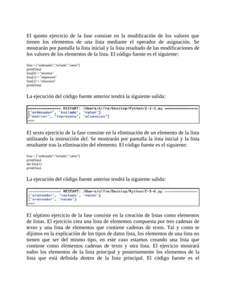 El	 quinto	 ejercicio	 de	 la	 fase	 consiste	 en	 la	 modificación	 de	 los	 valores	 que
tienen	 los	 elementos	 de	 una	 lista	 mediante	 el	 operador	 de	 asignación.	 Se
mostrarán	por	pantalla	la	lista	inicial	y	la	lista	resultado	de	las	modificaciones	de
los	valores	de	los	elementos	de	la	lista.	El	código	fuente	es	el	siguiente:
	
lista	=	["ordenador","teclado","raton"]
print(lista)
lista[0]	=	"monitor"
lista[1]	=	"impresora"
lista[2]	=	"altavoces"
print(lista)
	
La	ejecución	del	código	fuente	anterior	tendrá	la	siguiente	salida:
	
	
El	sexto	ejercicio	de	la	fase	consiste	en	la	eliminación	de	un	elemento	de	la	lista
utilizando	la	instrucción	del.	Se	mostrarán	por	pantalla	la	lista	inicial	y	la	lista
resultante	tras	la	eliminación	del	elemento.	El	código	fuente	es	el	siguiente:
	
lista	=	["ordenador","teclado","raton"]
print(lista)
del	lista[1]
print(lista)
	
La	ejecución	del	código	fuente	anterior	tendrá	la	siguiente	salida:
	
	
El	séptimo	ejercicio	de	la	fase	consiste	en	la	creación	de	listas	como	elementos
de	listas.	El	ejercicio	crea	una	lista	de	elementos	compuesta	por	tres	cadenas	de
texto	 y	 una	 lista	 de	 elementos	 que	 contiene	 cadenas	 de	 texto.	 Tal	 y	 como	 te
dijimos	en	la	explicación	de	los	tipos	de	datos	lista,	los	elementos	de	una	lista	no
tienen	 que	 ser	 del	 mismo	 tipo,	 en	 este	 caso	 estamos	 creando	 una	 lista	 que
contiene	 como	 elementos	 cadenas	 de	 texto	 y	 otra	 lista.	 El	 ejercicio	 mostrará
todos	 los	 elementos	 de	 la	 lista	 principal	 y	 posteriormente	 los	 elementos	 de	 la
lista	 que	 está	 definida	 dentro	 de	 la	 lista	 principal.	 El	 código	 fuente	 es	 el
 