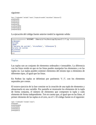 siguiente:
	
lista	=	["ordenador","teclado","raton",	["tarjeta	de	sonido","microfono","altavoces"]]
print(lista[0])
print(lista[1])
print(lista[2])
print(lista[3])
print(lista[3][0])
print(lista[3][1])
print(lista[3][2])
	
La	ejecución	del	código	fuente	anterior	tendrá	la	siguiente	salida:
	
	
Tuplas
	
Las	tuplas	son	un	conjunto	de	elementos	ordenados	e	inmutables.	La	diferencia
con	las	listas	reside	en	que	en	las	listas	puedes	manipular	los	elementos	y	en	las
tuplas	no.	Las	tuplas	pueden	contener	elementos	del	mismo	tipo	o	elementos	de
diferentes	tipos,	al	igual	que	las	listas.
	
En	 Python	 las	 tuplas	 se	 delimitan	 por	 paréntesis	 “(	 )”,	 con	 los	 elementos
separados	por	comas.
	
El	octavo	ejercicio	de	la	fase	consiste	en	la	creación	de	una	tupla	de	elementos	y
almacenarla	en	una	variable.	Por	pantalla	se	mostrarán	los	elementos	de	la	tupla
de	 forma	 conjunta,	 el	 número	 de	 elementos	 que	 componen	 la	 tupla	 y	 cada
elemento	de	forma	independiente.	Ten	en	cuenta	que,	al	igual	que	en	las	listas,	el
primer	elemento	de	las	tuplas	es	el	cero,	no	el	1.	El	código	fuente	es	el	siguiente:
	
tupla	=	("ordenador","teclado","raton")
print(tupla)
print(len(tupla))
print(tupla[0])
print(tupla[1])
print(tupla[2])
 