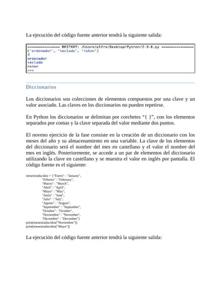 La	ejecución	del	código	fuente	anterior	tendrá	la	siguiente	salida:
	
	
Diccionarios
	
Los	diccionarios	son	colecciones	de	elementos	compuestos	por	una	clave	y	un
valor	asociado.	Las	claves	en	los	diccionarios	no	pueden	repetirse.
	
En	Python	los	diccionarios	se	delimitan	por	corchetes	“{	}”,	con	los	elementos
separados	por	comas	y	la	clave	separada	del	valor	mediante	dos	puntos.
	
El	noveno	ejercicio	de	la	fase	consiste	en	la	creación	de	un	diccionario	con	los
meses	del	año	y	su	almacenamiento	en	una	variable.	La	clave	de	los	elementos
del	diccionario	será	el	nombre	del	mes	en	castellano	y	el	valor	el	nombre	del
mes	en	inglés.	Posteriormente,	se	accede	a	un	par	de	elementos	del	diccionario
utilizando	la	clave	en	castellano	y	se	muestra	el	valor	en	inglés	por	pantalla.	El
código	fuente	es	el	siguiente:
	
mesestraducidos	=	{"Enero"	:	"January",
																			"Febrero"	:	"February",
																			"Marzo"	:	"March",
																			"Abril"	:	"April",
																			"Mayo"	:	"May",
																			"Junio"	:	"June",
																			"Julio"	:	"July",
																			"Agosto"	:	"August",
																			"Septiembre"	:	"September",
																			"Octubre"	:	"October",
																			"Noviembre"	:	"November",
																			"Diciembre"	:	"December"}
print(mesestraducidos["Noviembre"])
print(mesestraducidos["Mayo"])
	
La	ejecución	del	código	fuente	anterior	tendrá	la	siguiente	salida:
	
 