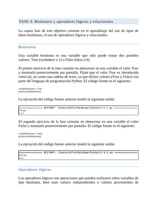 FASE	4:	Booleanos	y	operadores	lógicos	y	relacionales
	
La	 cuarta	 fase	 de	 este	 objetivo	 consiste	 en	 el	 aprendizaje	 del	 uso	 de	 tipos	 de
datos	booleanos,	el	uso	de	operadores	lógicos	y	relacionales.
	
Booleanos
	
Una	 variable	 booleana	 es	 una	 variable	 que	 sólo	 puede	 tomar	 dos	 posibles
valores:	True	(verdadero	o	1)	o	False	(falso	o	0).
	
El	primer	ejercicio	de	la	fase	consiste	en	almacenar	en	una	variable	el	valor	True
y	mostrarla	posteriormente	por	pantalla.	Fíjate	que	el	valor	True	es	introducido
como	tal,	no	como	una	cadena	de	texto,	ya	que	dichos	valores	(True	y	False)	son
parte	del	lenguaje	de	programación	Python.	El	código	fuente	es	el	siguiente:
	
variablebooleana	=	True
print(variablebooleana)
	
La	ejecución	del	código	fuente	anterior	tendrá	la	siguiente	salida:
	
	
El	segundo	ejercicio	de	la	fase	consiste	en	almacenar	en	una	variable	el	valor
False	y	mostrarla	posteriormente	por	pantalla.	El	código	fuente	es	el	siguiente:
	
variablebooleana	=	False
print(variablebooleana)
	
La	ejecución	del	código	fuente	anterior	tendrá	la	siguiente	salida:
	
	
Operadores	lógicos
	
Los	operadores	lógicos	son	operaciones	que	pueden	realizarse	sobre	variables	de
tipo	 booleano,	 bien	 sean	 valores	 independientes	 o	 valores	 provenientes	 de
 