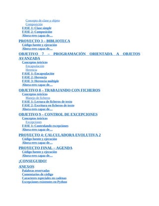 Concepto	de	clase	y	objeto
Composición
FASE	1:	Clase	simple
FASE	2:	Composición
Ahora	eres	capaz	de…
PROYECTO	3	–	BIBLIOTECA
Código	fuente	y	ejecución
Ahora	eres	capaz	de…
OBJETIVO	 7	 –	 PROGRAMACIÓN	 ORIENTADA	 A	 OBJETOS
AVANZADA
Conceptos	teóricos
Encapsulación
Herencia
FASE	1:	Encapsulación
FASE	2:	Herencia
FASE	3:	Herencia	múltiple
Ahora	eres	capaz	de…
OBJETIVO	8	–	TRABAJANDO	CON	FICHEROS
Conceptos	teóricos
Manejo	de	ficheros
FASE	1:	Lectura	de	ficheros	de	texto
FASE	2:	Escritura	en	ficheros	de	texto
Ahora	eres	capaz	de…
OBJETIVO	9	–	CONTROL	DE	EXCEPCIONES
Conceptos	teóricos
Excepciones
FASE	1:	Controlando	excepciones
Ahora	eres	capaz	de…
PROYECTO	4:	CALCULADORA	EVOLUTIVA	2
Código	fuente	y	ejecución
Ahora	eres	capaz	de…
PROYECTO	FINAL	–	AGENDA
Código	fuente	y	ejecución
Ahora	eres	capaz	de…
¡CONSEGUIDO!
ANEXOS
Palabras	reservadas
Comentarios	de	código
Caracteres	especiales	en	cadenas
Excepciones	existentes	en	Python
 