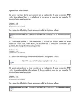 operaciones	relacionales.
	
El	tercer	ejercicio	de	la	fase	consiste	en	la	realización	de	una	operación	AND
sobre	dos	valores	True,	el	resultado	de	la	operación	se	muestra	por	pantalla.	El
código	fuente	es	el	siguiente:
	
booleano1	=	True
booleano2	=	True
print(booleano1	and	booleano2)
	
La	ejecución	del	código	fuente	anterior	tendrá	la	siguiente	salida:
	
	
El	cuarto	ejercicio	de	la	fase	consiste	en	la	realización	de	una	operación	AND
sobre	un	valor	True	y	otro	False,	el	resultado	de	la	operación	se	muestra	por
pantalla.	El	código	fuente	es	el	siguiente:
	
booleano1	=	True
booleano2	=	False
print(booleano1	and	booleano2)
	
La	ejecución	del	código	fuente	anterior	tendrá	la	siguiente	salida:
	
	
El	quinto	ejercicio	de	la	fase	consiste	en	la	realización	de	una	operación	AND
sobre	dos	valores	False,	el	resultado	de	la	operación	se	muestra	por	pantalla.	El
código	fuente	es	el	siguiente:
	
booleano1	=	False
booleano2	=	False
print(booleano1	and	booleano2)
	
La	ejecución	del	código	fuente	anterior	tendrá	la	siguiente	salida:
	
	
 