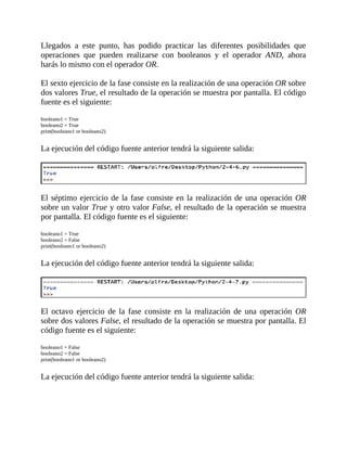 Llegados	 a	 este	 punto,	 has	 podido	 practicar	 las	 diferentes	 posibilidades	 que
operaciones	 que	 pueden	 realizarse	 con	 booleanos	 y	 el	 operador	 AND,	 ahora
harás	lo	mismo	con	el	operador	OR.
	
El	sexto	ejercicio	de	la	fase	consiste	en	la	realización	de	una	operación	OR	sobre
dos	valores	True,	el	resultado	de	la	operación	se	muestra	por	pantalla.	El	código
fuente	es	el	siguiente:
	
booleano1	=	True
booleano2	=	True
print(booleano1	or	booleano2)
	
La	ejecución	del	código	fuente	anterior	tendrá	la	siguiente	salida:
	
	
El	séptimo	ejercicio	de	la	fase	consiste	en	la	realización	de	una	operación	OR
sobre	un	valor	True	y	otro	valor	False,	el	resultado	de	la	operación	se	muestra
por	pantalla.	El	código	fuente	es	el	siguiente:
	
booleano1	=	True
booleano2	=	False
print(booleano1	or	booleano2)
	
La	ejecución	del	código	fuente	anterior	tendrá	la	siguiente	salida:
	
	
El	 octavo	 ejercicio	 de	 la	 fase	 consiste	 en	 la	 realización	 de	 una	 operación	 OR
sobre	dos	valores	False,	el	resultado	de	la	operación	se	muestra	por	pantalla.	El
código	fuente	es	el	siguiente:
	
booleano1	=	False
booleano2	=	False
print(booleano1	or	booleano2)
	
La	ejecución	del	código	fuente	anterior	tendrá	la	siguiente	salida:
	
 
