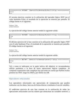 El	noveno	ejercicio	consiste	en	la	utilización	del	operador	lógico	NOT	con	el
valor	booleano	False,	el	resultado	de	la	operación	se	muestra	por	pantalla.	El
código	fuente	es	el	siguiente:
	
booleano	=	False
print(not	booleano)
	
La	ejecución	del	código	fuente	anterior	tendrá	la	siguiente	salida:
	
	
El	décimo	ejercicio	de	la	fase	consiste	en	la	utilización	del	operador	lógico	NOT
con	el	valor	booleano	True,	el	resultado	de	la	operación	se	muestra	por	pantalla.
El	código	fuente	es	el	siguiente:
	
booleano	=	True
print(not	booleano)
	
La	ejecución	del	código	fuente	anterior	tendrá	la	siguiente	salida:
	
	
Tal	 y	 como	 te	 indicamos	 en	 la	 parte	 teórica	 del	 objetivo,	 te	 recomendamos
utilizar	 paréntesis	 a	 la	 hora	 de	 hacer	 operaciones	 lógicas	 complejas.	 Al
componer	expresiones	más	complejas	hay	que	tener	en	cuenta	que	Python	evalúa
primero	los	NOT,	luego	los	AND	y	por	último	los	OR.
	
Operadores	relacionales
	
Los	 operadores	 relacionales	 son	 operaciones	 de	 comparación	 que	 pueden
realizarse	con	los	datos,	bien	sea	de	forma	directa	o	mediante	el	uso	de	variables.
	
El	 undécimo	 ejercicio	 de	 esta	 fase	 consiste	 en	 la	 realización	 de	 todas	 las
operaciones	relacionales	con	los	valores	que	almacenan	las	variables	numero1	y
 