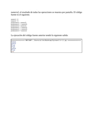 numero2,	el	resultado	de	todas	las	operaciones	se	muestra	por	pantalla.	El	código
fuente	es	el	siguiente.
	
numero1	=	6
numero2	=	9
print(numero1	>	numero2)
print(numero1	>=	numero2)
print(numero1	<	numero2)
print(numero1	<=	numero2)
print(numero1	==	numero2)
print(numero1	!=	numero2)
	
La	ejecución	del	código	fuente	anterior	tendrá	la	siguiente	salida:
	
	
 