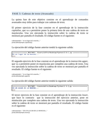 FASE	5:	Cadenas	de	texto	(Avanzado)
	
La	 quinta	 fase	 de	 este	 objetivo	 consiste	 en	 el	 aprendizaje	 de	 comandos
avanzados	muy	útiles	para	trabajar	con	cadenas	de	texto.
	
El	 primer	 ejercicio	 de	 la	 fase	 consiste	 en	 el	 aprendizaje	 de	 la	 instrucción
capitalize,	que	va	a	permitirte	poner	la	primera	letra	de	una	cadena	de	texto	en
mayúsculas.	 Una	 vez	 ejecutada	 la	 instrucción	 sobre	 la	 cadena	 de	 texto	 se
mostrará	por	pantalla	el	resultado.	El	código	fuente	es	el	siguiente:
	
cadenaejemplo	=	"en	un	lugar	de	la	mancha..."
print(cadenaejemplo.capitalize())
	
La	ejecución	del	código	fuente	anterior	tendrá	la	siguiente	salida:
	
	
El	segundo	ejercicio	de	la	fase	consiste	en	el	aprendizaje	de	la	instrucción	upper,
que	va	a	permitirte	poner	en	mayúsculas	por	completo	una	cadena	de	texto.	Una
vez	ejecutada	la	instrucción	sobre	la	cadena	de	texto	se	mostrará	por	pantalla	el
resultado.	El	código	fuente	es	el	siguiente:
	
cadenaejemplo	=	"en	un	lugar	de	la	mancha..."
print(cadenaejemplo.upper())
	
La	ejecución	del	código	fuente	anterior	tendrá	la	siguiente	salida:
	
	
El	tercer	ejercicio	de	la	fase	consiste	en	el	aprendizaje	de	la	instrucción	lower,
que	 hace	 lo	 contrario	 	 que	 la	 instrucción	 del	 ejercicio	 anterior,	 pone	 en
minúsculas	por	completo	una	cadena	de	texto.	Una	vez	ejecutada	la	instrucción
sobre	la	cadena	de	texto	se	mostrará	por	pantalla	el	resultado.	El	código	fuente
es	el	siguiente:
	
cadenaejemplo	=	"EN	UN	LUGAR	DE	LA	MANCHA..."
print(cadenaejemplo.lower())
	
 