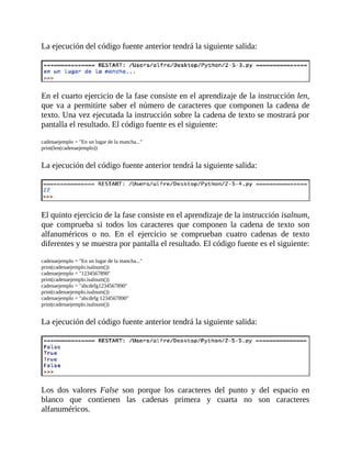 La	ejecución	del	código	fuente	anterior	tendrá	la	siguiente	salida:
	
	
En	el	cuarto	ejercicio	de	la	fase	consiste	en	el	aprendizaje	de	la	instrucción	len,
que	va	a	permitirte	saber	el	número	de	caracteres	que	componen	la	cadena	de
texto.	Una	vez	ejecutada	la	instrucción	sobre	la	cadena	de	texto	se	mostrará	por
pantalla	el	resultado.	El	código	fuente	es	el	siguiente:
	
cadenaejemplo	=	"En	un	lugar	de	la	mancha..."
print(len(cadenaejemplo))
	
La	ejecución	del	código	fuente	anterior	tendrá	la	siguiente	salida:
	
	
El	quinto	ejercicio	de	la	fase	consiste	en	el	aprendizaje	de	la	instrucción	isalnum,
que	 comprueba	 si	 todos	 los	 caracteres	 que	 componen	 la	 cadena	 de	 texto	 son
alfanuméricos	 o	 no.	 En	 el	 ejercicio	 se	 comprueban	 cuatro	 cadenas	 de	 texto
diferentes	y	se	muestra	por	pantalla	el	resultado.	El	código	fuente	es	el	siguiente:
	
cadenaejemplo	=	"En	un	lugar	de	la	mancha..."
print(cadenaejemplo.isalnum())
cadenaejemplo	=	"1234567890"
print(cadenaejemplo.isalnum())
cadenaejemplo	=	"abcdefg1234567890"
print(cadenaejemplo.isalnum())
cadenaejemplo	=	"abcdefg	1234567890"
print(cadenaejemplo.isalnum())
	
La	ejecución	del	código	fuente	anterior	tendrá	la	siguiente	salida:
	
	
Los	 dos	 valores	 False	 son	 porque	 los	 caracteres	 del	 punto	 y	 del	 espacio	 en
blanco	 que	 contienen	 las	 cadenas	 primera	 y	 cuarta	 no	 son	 caracteres
alfanuméricos.
 
