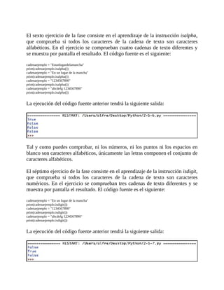 El	sexto	ejercicio	de	la	fase	consiste	en	el	aprendizaje	de	la	instrucción	isalpha,
que	 comprueba	 si	 todos	 los	 caracteres	 de	 la	 cadena	 de	 texto	 son	 caracteres
alfabéticos.	En	el	ejercicio	se	comprueban	cuatro	cadenas	de	texto	diferentes	y
se	muestra	por	pantalla	el	resultado.	El	código	fuente	es	el	siguiente:
	
cadenaejemplo	=	"Enunlugardelamancha"
print(cadenaejemplo.isalpha())
cadenaejemplo	=	"En	un	lugar	de	la	mancha"
print(cadenaejemplo.isalpha())
cadenaejemplo	=	"1234567890"
print(cadenaejemplo.isalpha())
cadenaejemplo	=	"abcdefg	1234567890"
print(cadenaejemplo.isalpha())
	
La	ejecución	del	código	fuente	anterior	tendrá	la	siguiente	salida:
	
	
Tal	y	como	puedes	comprobar,	ni	los	números,	ni	los	puntos	ni	los	espacios	en
blanco	son	caracteres	alfabéticos,	únicamente	las	letras	componen	el	conjunto	de
caracteres	alfabéticos.
	
El	séptimo	ejercicio	de	la	fase	consiste	en	el	aprendizaje	de	la	instrucción	isdigit,
que	 comprueba	 si	 todos	 los	 caracteres	 de	 la	 cadena	 de	 texto	 son	 caracteres
numéricos.	En	el	ejercicio	se	comprueban	tres	cadenas	de	texto	diferentes	y	se
muestra	por	pantalla	el	resultado.	El	código	fuente	es	el	siguiente:
	
cadenaejemplo	=	"En	un	lugar	de	la	mancha"
print(cadenaejemplo.isdigit())
cadenaejemplo	=	"1234567890"
print(cadenaejemplo.isdigit())
cadenaejemplo	=	"abcdefg	1234567890"
print(cadenaejemplo.isdigit())
	
La	ejecución	del	código	fuente	anterior	tendrá	la	siguiente	salida:
	
 