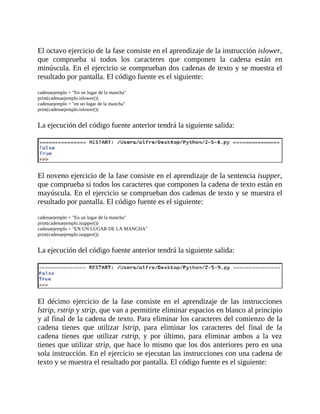 El	octavo	ejercicio	de	la	fase	consiste	en	el	aprendizaje	de	la	instrucción	islower,
que	 comprueba	 si	 todos	 los	 caracteres	 que	 componen	 la	 cadena	 están	 en
minúscula.	En	el	ejercicio	se	comprueban	dos	cadenas	de	texto	y	se	muestra	el
resultado	por	pantalla.	El	código	fuente	es	el	siguiente:
	
cadenaejemplo	=	"En	un	lugar	de	la	mancha"
print(cadenaejemplo.islower())
cadenaejemplo	=	"en	un	lugar	de	la	mancha"
print(cadenaejemplo.islower())
	
La	ejecución	del	código	fuente	anterior	tendrá	la	siguiente	salida:
	
	
El	noveno	ejercicio	de	la	fase	consiste	en	el	aprendizaje	de	la	sentencia	isupper,
que	comprueba	si	todos	los	caracteres	que	componen	la	cadena	de	texto	están	en
mayúscula.	En	el	ejercicio	se	comprueban	dos	cadenas	de	texto	y	se	muestra	el
resultado	por	pantalla.	El	código	fuente	es	el	siguiente:
	
cadenaejemplo	=	"En	un	lugar	de	la	mancha"
print(cadenaejemplo.isupper())
cadenaejemplo	=	"EN	UN	LUGAR	DE	LA	MANCHA"
print(cadenaejemplo.isupper())
	
La	ejecución	del	código	fuente	anterior	tendrá	la	siguiente	salida:
	
	
El	 décimo	 ejercicio	 de	 la	 fase	 consiste	 en	 el	 aprendizaje	 de	 las	 instrucciones
lstrip,	rstrip	y	strip,	que	van	a	permitirte	eliminar	espacios	en	blanco	al	principio
y	al	final	de	la	cadena	de	texto.	Para	eliminar	los	caracteres	del	comienzo	de	la
cadena	 tienes	 que	 utilizar	 lstrip,	 para	 eliminar	 los	 caracteres	 del	 final	 de	 la
cadena	 tienes	 que	 utilizar	 rstrip,	 y	 por	 último,	 para	 eliminar	 ambos	 a	 la	 vez
tienes	que	utilizar	strip,	que	hace	lo	mismo	que	los	dos	anteriores	pero	en	una
sola	instrucción.	En	el	ejercicio	se	ejecutan	las	instrucciones	con	una	cadena	de
texto	y	se	muestra	el	resultado	por	pantalla.	El	código	fuente	es	el	siguiente:
	
 