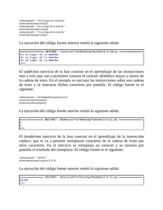 cadenaejemplo	=	"	En	un	lugar	de	la	mancha"
print(cadenaejemplo.lstrip())
cadenaejemplo	=	"En	un	lugar	de	la	mancha	"
print(cadenaejemplo.rstrip())
cadenaejemplo	=	"	En	un	lugar	de	la	mancha	"
print(cadenaejemplo.strip())
	
La	ejecución	del	código	fuente	anterior	tendrá	la	siguiente	salida:
	
	
El	undécimo	ejercicio	de	la	fase	consiste	en	el	aprendizaje	de	las	instrucciones
max	y	min,	que	van	a	permitirte	conocer	el	carácter	alfabético	mayor	y	menor	de
la	cadena	de	texto.	En	el	ejemplo	se	ejecutan	las	instrucciones	sobre	una	cadena
de	 texto	 y	 se	 muestran	 dichos	 caracteres	 por	 pantalla.	 El	 código	 fuente	 es	 el
siguiente.
	
cadenaejemplo	=	"abcdefghijklmnopqrstuvwxyz"
print(max(cadenaejemplo))
print(min(cadenaejemplo))
	
La	ejecución	del	código	fuente	anterior	tendrá	la	siguiente	salida:
	
	
El	 duodécimo	 ejercicio	 de	 la	 fase	 consiste	 en	 el	 aprendizaje	 de	 la	 instrucción
replace,	 que	 te	 va	 a	 permitir	 reemplazar	 caracteres	 de	 la	 cadena	 de	 texto	 por
otros	 caracteres.	 En	 el	 ejercicio	 se	 reemplaza	 un	 carácter	 y	 se	 muestra	 por
pantalla	el	resultado	del	reemplazo.	El	código	fuente	es	el	siguiente:
	
cadenaejemplo	=	"AEIOU"
print(cadenaejemplo.replace('A','E'))
	
La	ejecución	del	código	fuente	anterior	tendrá	la	siguiente	salida:
	
	
 