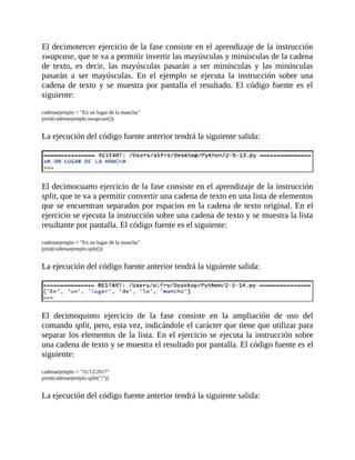 El	decimotercer	ejercicio	de	la	fase	consiste	en	el	aprendizaje	de	la	instrucción
swapcase,	que	te	va	a	permitir	invertir	las	mayúsculas	y	minúsculas	de	la	cadena
de	 texto,	 es	 decir,	 las	 mayúsculas	 pasarán	 a	 ser	 minúsculas	 y	 las	 minúsculas
pasarán	 a	 ser	 mayúsculas.	 En	 el	 ejemplo	 se	 ejecuta	 la	 instrucción	 sobre	 una
cadena	de	texto	y	se	muestra	por	pantalla	el	resultado.	El	código	fuente	es	el
siguiente:
	
cadenaejemplo	=	"En	un	lugar	de	la	mancha"
print(cadenaejemplo.swapcase())
	
La	ejecución	del	código	fuente	anterior	tendrá	la	siguiente	salida:
	
	
El	decimocuarto	ejercicio	de	la	fase	consiste	en	el	aprendizaje	de	la	instrucción
split,	que	te	va	a	permitir	convertir	una	cadena	de	texto	en	una	lista	de	elementos
que	se	encuentran	separados	por	espacios	en	la	cadena	de	texto	original.	En	el
ejercicio	se	ejecuta	la	instrucción	sobre	una	cadena	de	texto	y	se	muestra	la	lista
resultante	por	pantalla.	El	código	fuente	es	el	siguiente:
	
cadenaejemplo	=	"En	un	lugar	de	la	mancha"
print(cadenaejemplo.split())
	
La	ejecución	del	código	fuente	anterior	tendrá	la	siguiente	salida:
	
	
El	 decimoquinto	 ejercicio	 de	 la	 fase	 consiste	 en	 la	 ampliación	 de	 uso	 del
comando	split,	pero,	esta	vez,	indicándole	el	carácter	que	tiene	que	utilizar	para
separar	los	elementos	de	la	lista.	En	el	ejercicio	se	ejecuta	la	instrucción	sobre
una	cadena	de	texto	y	se	muestra	el	resultado	por	pantalla.	El	código	fuente	es	el
siguiente:
	
cadenaejemplo	=	"31/12/2017"
print(cadenaejemplo.split("/"))
	
La	ejecución	del	código	fuente	anterior	tendrá	la	siguiente	salida:
	
 