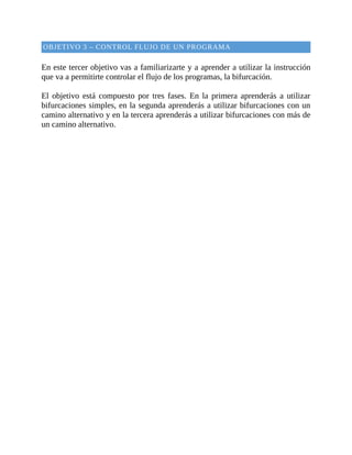 OBJETIVO	3	–	CONTROL	FLUJO	DE	UN	PROGRAMA
	
En	este	tercer	objetivo	vas	a	familiarizarte	y	a	aprender	a	utilizar	la	instrucción
que	va	a	permitirte	controlar	el	flujo	de	los	programas,	la	bifurcación.
	
El	 objetivo	 está	 compuesto	 por	 tres	 fases.	 En	 la	 primera	 aprenderás	 a	 utilizar
bifurcaciones	simples,	en	la	segunda	aprenderás	a	utilizar	bifurcaciones	con	un
camino	alternativo	y	en	la	tercera	aprenderás	a	utilizar	bifurcaciones	con	más	de
un	camino	alternativo.
	
 