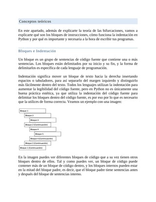 Conceptos	teóricos
	
En	este	apartado,	además	de	explicarte	la	teoría	de	las	bifurcaciones,	vamos	a
explicarte	qué	son	los	bloques	de	instrucciones,	cómo	funciona	la	indentación	en
Python	y	por	qué	es	importante	y	necesaria	a	la	hora	de	escribir	tus	programas.
	
Bloques	e	Indentación
	
Un	bloque	es	un	grupo	de	sentencias	de	código	fuente	que	contiene	una	o	más
sentencias.	Los	bloques	están	delimitados	por	su	inicio	y	su	fin,	y	la	forma	de
delimitarlos	es	específica	de	cada	lenguaje	de	programación.
	
Indentación	 significa	 mover	 un	 bloque	 de	 texto	 hacia	 la	 derecha	 insertando
espacios	 o	 tabuladores,	 para	 así	 separarlo	 del	 margen	 izquierdo	 y	 distinguirlo
más	fácilmente	dentro	del	texto.	Todos	los	lenguajes	utilizan	la	indentación	para
aumentar	la	legibilidad	del	código	fuente,	pero	en	Python	no	es	únicamente	una
buena	 práctica	 estética,	 ya	 que	 utiliza	 la	 indentación	 del	 código	 fuente	 para
delimitar	los	bloques	dentro	del	código	fuente,	es	por	eso	por	lo	que	es	necesario
que	la	utilices	de	forma	correcta.	Veamos	un	ejemplo	con	una	imagen:
	
	
En	la	imagen	puedes	ver	diferentes	bloques	de	código	que	a	su	vez	tienen	otros
bloques	 dentro	 de	 ellos.	 Tal	 y	 como	 puedes	 ver,	 un	 bloque	 de	 código	 puede
contener	más	de	un	bloque	de	código	dentro,	y	los	bloques	internos	pueden	estar
en	la	mitad	del	bloque	padre,	es	decir,	que	el	bloque	padre	tiene	sentencias	antes
y	después	del	bloque	de	sentencias	interno.
	
 
