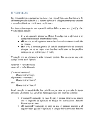 IF	/	ELIF	/ELSE
	
Las	bifurcaciones	en	programación	tienes	que	entenderlas	como	la	existencia	de
diferentes	posibles	caminos	a	la	hora	de	ejecutar	el	código	fuente	que	se	ejecutan
o	no	en	función	de	un	condición	o	condiciones.
	
Las	instrucciones	que	te	van	a	permitir	utilizar	bifurcaciones	son	if,	elif	y	else.
Veámoslas	en	detalle:
	
if:	te	va	a	permitir	generar	un	bloque	de	código	que	se	ejecutará	si	se
cumple	la	condición	de	entrada	que	tiene.
elif:	te	va	a	permitir	generar	un	camino	alternativo	con	una	condición
de	entrada.
else:	te	va	a	permitir	generar	un	camino	alternativo	que	se	ejecutará
siempre	que	no	se	hayan	cumplido	las	condiciones	de	 los	posibles
caminos	de	las	instrucciones	if	y	elif.
	
Veamoslo	 con	 un	 ejemplo	 lo	 más	 completo	 posible.	 Ten	 en	 cuenta	 que	 este
código	fuente	no	es	Python:
	
numero1	=	ValorAleatorio
numero2	=	ValorAleatorio
	
if	numero1>numero2
BloqueInstrucciones1
elif	numero1==numero2
BloqueInstrucciones2
else
BloqueInstrucciones3
	
En	el	ejemplo	hemos	definido	dos	variables	cuyo	valor	es	generado	de	forma
aleatoria.	Utilizando	esas	variables,	hemos	generado	tres	posibles	caminos:
	
if	numero1>numero2:	en	caso	de	que	el	primer	número	sea	mayor
que	 el	 segundo	 se	 ejecutará	 el	 bloque	 de	 instrucciones	 llamado
BloqueInstrucciones1.
elif	 numero1==numero2:	 en	 caso	 de	 que	 el	 primero	 número	 y	 el
segundo	sean	iguales	se	ejecutará	el	bloque	de	instrucciones	llamado
 