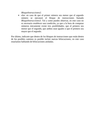 BloqueInstrucciones2.
else:	 en	 caso	 de	 que	 el	 primer	 número	 sea	 menor	 que	 el	 segundo
número	 se	 ejecutará	 el	 bloque	 de	 instrucciones	 llamado
BloqueInstrucciones3.	Tal	y	como	puedes	observar,	en	este	caso	no
es	necesario	establecer	una	condición,	ya	que	a	la	hora	de	comparar
números	 únicamente	 existe	 tres	 posibilidades,	 que	 el	 primero	 sea
menor	que	el	segundo,	que	ambos	sean	iguales	o	que	el	primero	sea
mayor	que	el	segundo.
	
Por	último,	indicarte	que	dentro	de	los	bloques	de	instrucciones	que	están	dentro
de	 los	 posibles	 caminos	 es	 posible	 incluir	 nuevas	 bifurcaciones,	 en	 este	 caso
estaríamos	hablando	de	bifurcaciones	anidadas.
	
 