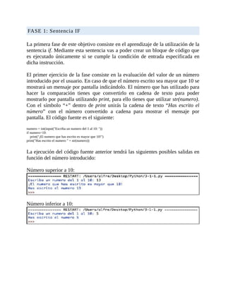 FASE	1:	Sentencia	IF
	
La	primera	fase	de	este	objetivo	consiste	en	el	aprendizaje	de	la	utilización	de	la
sentencia	if.	Mediante	esta	sentencia	vas	a	poder	crear	un	bloque	de	código	que
es	ejecutado	únicamente	si	se	cumple	la	condición	de	entrada	especificada	en
dicha	instrucción.
	
El	primer	ejercicio	de	la	fase	consiste	en	la	evaluación	del	valor	de	un	número
introducido	por	el	usuario.	En	caso	de	que	el	número	escrito	sea	mayor	que	10	se
mostrará	un	mensaje	por	pantalla	indicándolo.	El	número	que	has	utilizado	para
hacer	 la	 comparación	 tienes	 que	 convertirlo	 en	 cadena	 de	 texto	 para	 poder
mostrarlo	por	pantalla	utilizando	print,	para	ello	tienes	que	utilizar	str(numero).
Con	 el	 símbolo	 “+”	 dentro	de	print	unirás	la	cadena	de	texto	“Has	escrito	el
número”	 con	 el	 número	 convertido	 a	 cadena	 para	 mostrar	 el	 mensaje	 por
pantalla.	El	código	fuente	es	el	siguiente:
	
numero	=	int(input("Escriba	un	numero	del	1	al	10:	"))
if	numero>10:
				print("¡El	numero	que	has	escrito	es	mayor	que	10!")
print("Has	escrito	el	numero	"	+	str(numero))
	
La	ejecución	del	código	fuente	anterior	tendrá	las	siguientes	posibles	salidas	en
función	del	número	introducido:
	
Número	superior	a	10:
	
Número	inferior	a	10:
	
 