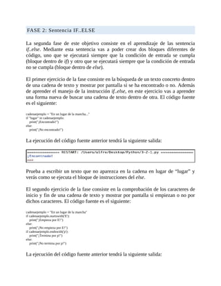 FASE	2:	Sentencia	IF..ELSE
	
La	 segunda	 fase	 de	 este	 objetivo	 consiste	 en	 el	 aprendizaje	 de	 las	 sentencia
if..else.	 Mediante	 esta	 sentencia	 vas	 a	 poder	 crear	 dos	 bloques	 diferentes	 de
código,	 uno	 que	 se	 ejecutará	 siempre	 que	 la	 condición	 de	 entrada	 se	 cumpla
(bloque	dentro	de	if)	y	otro	que	se	ejecutará	siempre	que	la	condición	de	entrada
no	se	cumpla	(bloque	dentro	de	else).
	
El	primer	ejercicio	de	la	fase	consiste	en	la	búsqueda	de	un	texto	concreto	dentro
de	una	cadena	de	texto	y	mostrar	por	pantalla	si	se	ha	encontrado	o	no.	Además
de	aprender	el	manejo	de	la	instrucción	if..else,	en	este	ejercicio	vas	a	aprender
una	forma	nueva	de	buscar	una	cadena	de	texto	dentro	de	otra.	El	código	fuente
es	el	siguiente:
	
cadenaejemplo	=	"En	un	lugar	de	la	mancha..."
if	"lugar"	in	cadenaejemplo:
				print("¡Encontrado!")
else:
				print("¡No	encontrado!")
	
La	ejecución	del	código	fuente	anterior	tendrá	la	siguiente	salida:
	
	
Prueba	a	escribir	un	texto	que	no	aparezca	en	la	cadena	en	lugar	de	“lugar”	y
verás	como	se	ejecuta	el	bloque	de	instrucciones	del	else.
	
El	segundo	ejercicio	de	la	fase	consiste	en	la	comprobación	de	los	caracteres	de
inicio	y	fin	de	una	cadena	de	texto	y	mostrar	por	pantalla	si	empiezan	o	no	por
dichos	caracteres.	El	código	fuente	es	el	siguiente:
	
cadenaejemplo	=	"En	un	lugar	de	la	mancha"
if	cadenaejemplo.startswith('E'):
				print("¡Empieza	por	E!")
else:
				print("¡No	empieza	por	E!")
if	cadenaejemplo.endswith('p'):
				print("¡Termina	por	p!")
else:
				print("¡No	termina	por	p!")
	
La	ejecución	del	código	fuente	anterior	tendrá	la	siguiente	salida:
 