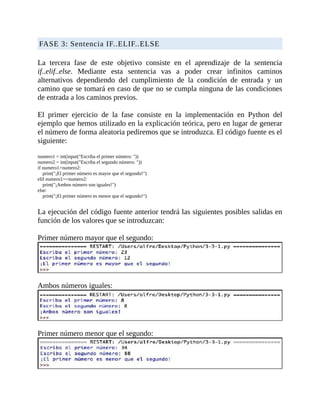 FASE	3:	Sentencia	IF..ELIF..ELSE
	
La	 tercera	 fase	 de	 este	 objetivo	 consiste	 en	 el	 aprendizaje	 de	 la	 sentencia
if..elif..else.	 Mediante	 esta	 sentencia	 vas	 a	 poder	 crear	 infinitos	 caminos
alternativos	 dependiendo	 del	 cumplimiento	 de	 la	 condición	 de	 entrada	 y	 un
camino	que	se	tomará	en	caso	de	que	no	se	cumpla	ninguna	de	las	condiciones
de	entrada	a	los	caminos	previos.
	
El	 primer	 ejercicio	 de	 la	 fase	 consiste	 en	 la	 implementación	 en	 Python	 del
ejemplo	que	hemos	utilizado	en	la	explicación	teórica,	pero	en	lugar	de	generar
el	número	de	forma	aleatoria	pediremos	que	se	introduzca.	El	código	fuente	es	el
siguiente:
	
numero1	=	int(input("Escriba	el	primer	número:	"))
numero2	=	int(input("Escriba	el	segundo	número:	"))
if	numero1>numero2:
				print("¡El	primer	número	es	mayor	que	el	segundo!")
elif	numero1==numero2:
				print("¡Ambos	número	son	iguales!")
else:
				print("¡El	primer	número	es	menor	que	el	segundo!")
	
La	ejecución	del	código	fuente	anterior	tendrá	las	siguientes	posibles	salidas	en
función	de	los	valores	que	se	introduzcan:
	
Primer	número	mayor	que	el	segundo:
	
Ambos	números	iguales:
	
Primer	número	menor	que	el	segundo:
 