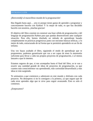 INTRODUCCIÓN
	
¡Bienvenid@	al	maravilloso	mundo	de	la	programación!
	
Has	llegado	hasta	aquí…	¡eso	es	porque	tienes	ganas	de	aprender	a	programar	y
concretamente	 hacerlo	 con	 Python!	 Y	 lo	 mejor	 de	 todo,	 es	 que	 has	 decidido
hacerlo	con	nosotros,	¡muchas	gracias!
	
El	objetivo	del	libro	consiste	en	construir	una	base	sólida	de	programación	y	del
lenguaje	de	programación	Python	para	que	puedas	desenvolverte	ante	cualquier
situación.	 Para	 ello,	 hemos	 diseñado	 un	 método	 de	 aprendizaje	 basado
completamente	en	prácticas	progresivas	junto	con	nociones	básicas	teóricas,	y	lo
mejor	de	todo,	estructurado	de	tal	forma	que	te	permitirá	aprenderlo	en	un	fin	de
semana.
	
Una	 vez	 hayas	 acabado	 el	 libro,	 siguiendo	 el	 modo	 de	 aprendizaje	 que	 te
proponemos,	podemos	garantizarte	que	vas	a	ser	capaz	de	tener	la	autonomía
suficiente	para	llevar	a	cabo	tus	propios	proyectos	de	programación,	o	al	menos
lanzarte	a	que	lo	intentes.
	
Estamos	seguros	de	que,	si	nos	acompañas	hasta	el	final	del	libro,	se	te	van	a
ocurrir	 una	 cantidad	 grande	 de	 ideas	 de	 proyectos	 de	 programación,	 ya	 que
cuantos	más	conocimientos	vas	aprendiendo,	más	curiosidad	desarrollarás	y	más
ideas	te	irán	surgiendo.
	
Te	animamos	a	que	comiences	a	adentrarte	en	este	mundo	y	disfrutes	con	cada
proyecto.	No	desesperes	si	no	lo	consigues	a	la	primera,	ya	que	seguro	que	de
cada	 error	 aprendes	 algo	 que	 te	 sirve	 para	 seguir	 avanzando.	 Ésto	 es	 solo	 el
comienzo.
	
¿Empezamos?
 