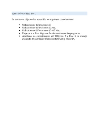 Ahora	eres	capaz	de…
	
En	este	tercer	objetivo	has	aprendido	los	siguientes	conocimientos:
	
Utilización	de	bifurcaciones	if.
Utilización	de	bifurcaciones	if..else.
Utilizacion	de	bifurcaciones	if..elif..else.
Empezar	a	utilizar	lógica	de	funcionamiento	en	los	programas.
Ampliado	 los	 conocimientos	 del	 Objetivo	 2	 y	 Fase	 5	 de	 manejo
avanzado	de	cadenas	de	texto	con	startswith	y	endswith.
 