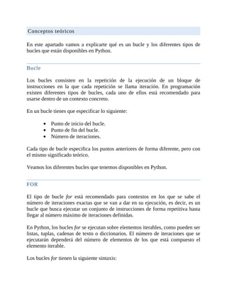 Conceptos	teóricos
	
En	este	apartado	vamos	a	explicarte	qué	es	un	bucle	y	los	diferentes	tipos	de
bucles	que	están	disponibles	en	Python.
	
Bucle
	
Los	 bucles	 consisten	 en	 la	 repetición	 de	 la	 ejecución	 de	 un	 bloque	 de
instrucciones	 en	 la	 que	 cada	 repetición	 se	 llama	 iteración.	 En	 programación
existen	 diferentes	 tipos	 de	 bucles,	 cada	 uno	 de	 ellos	 está	 recomendado	 para
usarse	dentro	de	un	contexto	concreto.
	
En	un	bucle	tienes	que	especificar	lo	siguiente:
	
Punto	de	inicio	del	bucle.
Punto	de	fin	del	bucle.
Número	de	iteraciones.
	
Cada	tipo	de	bucle	especifica	los	puntos	anteriores	de	forma	diferente,	pero	con
el	mismo	significado	teórico.
	
Veamos	los	diferentes	bucles	que	tenemos	disponibles	en	Python.
	
FOR
	
El	 tipo	 de	 bucle	 for	 está	 recomendado	 para	 contextos	 en	 los	 que	 se	 sabe	 el
número	de	iteraciones	exactas	que	se	van	a	dar	en	su	ejecución,	es	decir,	es	un
bucle	que	busca	ejecutar	un	conjunto	de	instrucciones	de	forma	repetitiva	hasta
llegar	al	número	máximo	de	iteraciones	definidas.
	
En	Python,	los	bucles	for	se	ejecutan	sobre	elementos	iterables,	como	pueden	ser
listas,	tuplas,	cadenas	de	texto	o	diccionarios.	El	número	de	iteraciones	que	se
ejecutarán	 dependerá	 del	 número	 de	 elementos	 de	 los	 que	 está	 compuesto	 el
elemento	iterable.
	
Los	bucles	for	tienen	la	siguiente	sintaxis:
 