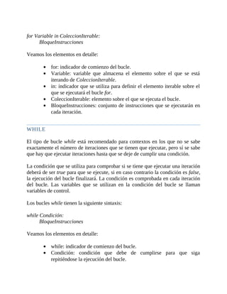 for	Variable	in	ColeccionIterable:
BloqueInstrucciones
	
Veamos	los	elementos	en	detalle:
	
for:	indicador	de	comienzo	del	bucle.
Variable:	 variable	 que	 almacena	 el	 elemento	 sobre	 el	 que	 se	 está
iterando	de	ColeccionIterable.
in:	indicador	que	se	utiliza	para	definir	el	elemento	iterable	sobre	el
que	se	ejecutará	el	bucle	for.
ColeccionIterable:	elemento	sobre	el	que	se	ejecuta	el	bucle.
BloqueInstrucciones:	conjunto	de	instrucciones	que	se	ejecutarán	en
cada	iteración.
	
WHILE
	
El	tipo	de	bucle	while	está	recomendado	para	contextos	en	los	que	no	se	sabe
exactamente	el	número	de	iteraciones	que	se	tienen	que	ejecutar,	pero	sí	se	sabe
que	hay	que	ejecutar	iteraciones	hasta	que	se	deje	de	cumplir	una	condición.
	
La	condición	que	se	utiliza	para	comprobar	si	se	tiene	que	ejecutar	una	iteración
deberá	de	ser	true	para	que	se	ejecute,	si	en	caso	contrario	la	condición	es	false,
la	ejecución	del	bucle	finalizará.	La	condición	es	comprobada	en	cada	iteración
del	 bucle.	 Las	 variables	 que	 se	 utilizan	 en	 la	 condición	 del	 bucle	 se	 llaman
variables	de	control.
	
Los	bucles	while	tienen	la	siguiente	sintaxis:
	
while	Condición:
BloqueInstrucciones
	
Veamos	los	elementos	en	detalle:
	
while:	indicador	de	comienzo	del	bucle.
Condición:	 condición	 que	 debe	 de	 cumplirse	 para	 que	 siga
repitiéndose	la	ejecución	del	bucle.
 