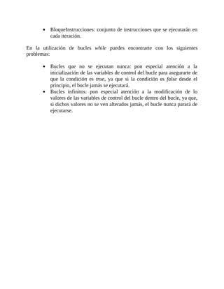 BloqueInstrucciones:	conjunto	de	instrucciones	que	se	ejecutarán	en
cada	iteración.
	
En	 la	 utilización	 de	 bucles	 while	 puedes	 encontrarte	 con	 los	 siguientes
problemas:
	
Bucles	 que	 no	 se	 ejecutan	 nunca:	 pon	 especial	 atención	 a	 la
inicialización	de	las	variables	de	control	del	bucle	para	asegurarte	de
que	 la	 condición	 es	 true,	 ya	 que	 si	 la	 condición	 es	 false	 desde	 el
principio,	el	bucle	jamás	se	ejecutará.
Bucles	 infinitos:	 pon	 especial	 atención	 a	 la	 modificación	 de	 lo
valores	de	las	variables	de	control	del	bucle	dentro	del	bucle,	ya	que,
si	dichos	valores	no	se	ven	alterados	jamás,	el	bucle	nunca	parará	de
ejecutarse.
	
 